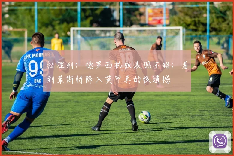 拉涅利：德罗西执教表现不错；看到莱斯特降入英甲真的很遗憾