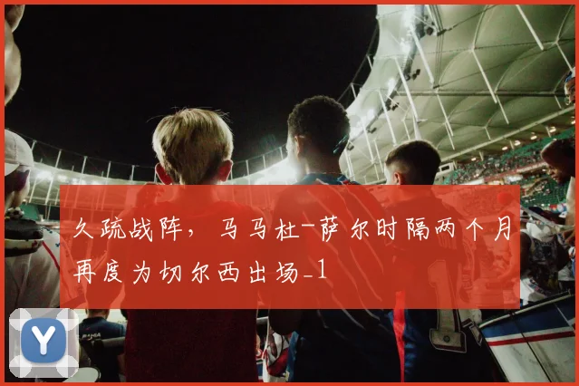 久疏战阵，马马杜-萨尔时隔两个月再度为切尔西出场_1