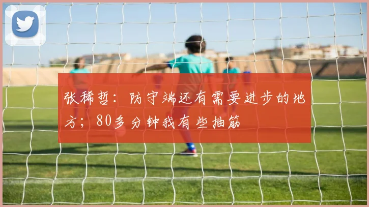 张稀哲：防守端还有需要进步的地方；80多分钟我有些抽筋