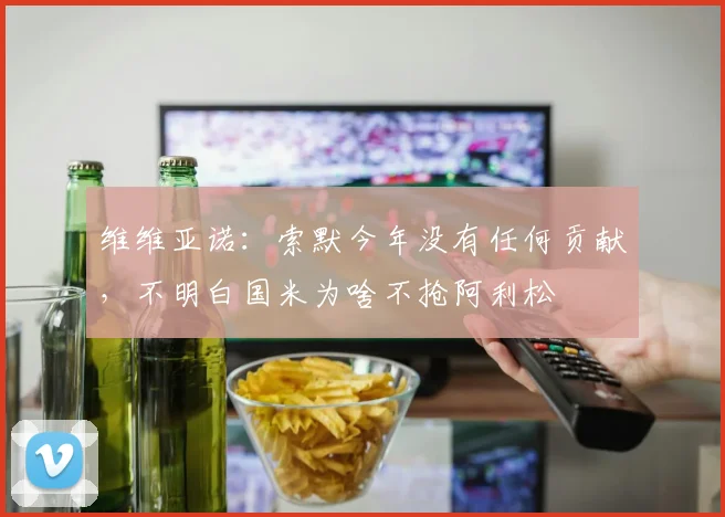维维亚诺：索默今年没有任何贡献，不明白国米为啥不抢阿利松